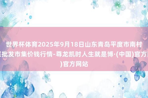 世界杯体育2025年9月18日山东青岛平度市南村蔬菜批发市集价钱行情-尊龙凯时人生就是博·(中国)官方网站