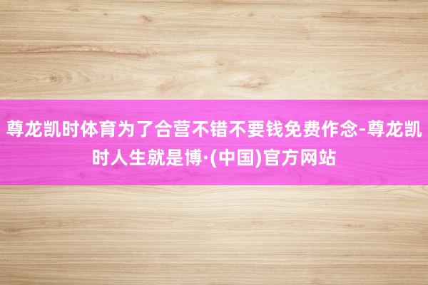 尊龙凯时体育为了合营不错不要钱免费作念-尊龙凯时人生就是博·(中国)官方网站