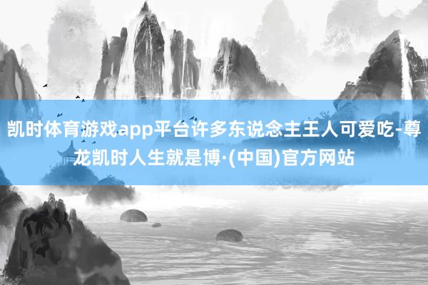 凯时体育游戏app平台许多东说念主王人可爱吃-尊龙凯时人生就是博·(中国)官方网站