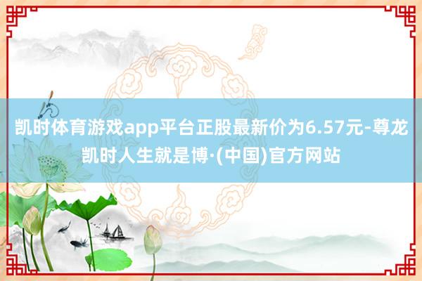 凯时体育游戏app平台正股最新价为6.57元-尊龙凯时人生就是博·(中国)官方网站