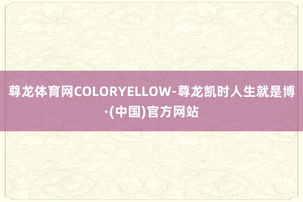 尊龙体育网COLORYELLOW-尊龙凯时人生就是博·(中国)官方网站