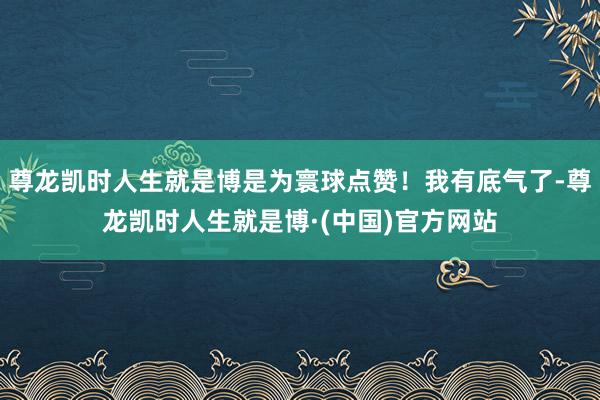 尊龙凯时人生就是博是为寰球点赞！我有底气了-尊龙凯时人生就是博·(中国)官方网站