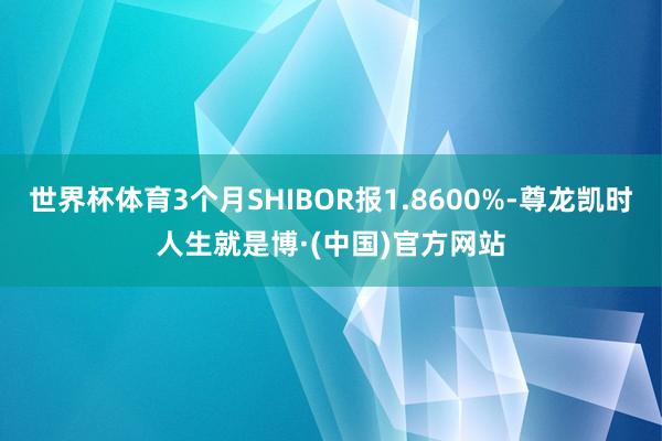 世界杯体育3个月SHIBOR报1.8600%-尊龙凯时人生就是博·(中国)官方网站