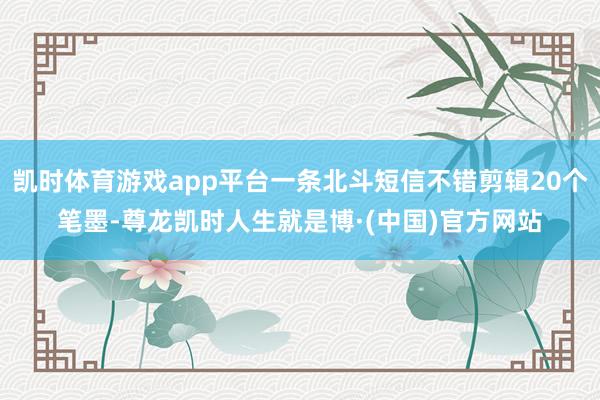 凯时体育游戏app平台一条北斗短信不错剪辑20个笔墨-尊龙凯时人生就是博·(中国)官方网站