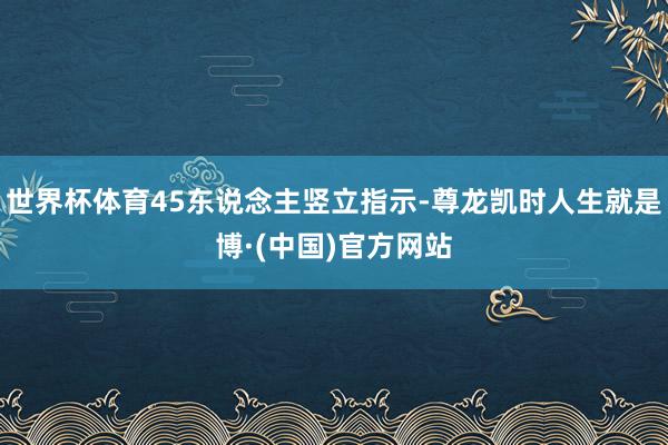 世界杯体育45东说念主竖立指示-尊龙凯时人生就是博·(中国)官方网站