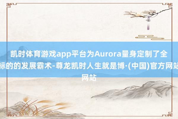 凯时体育游戏app平台为Aurora量身定制了全标的的发展霸术-尊龙凯时人生就是博·(中国)官方网站