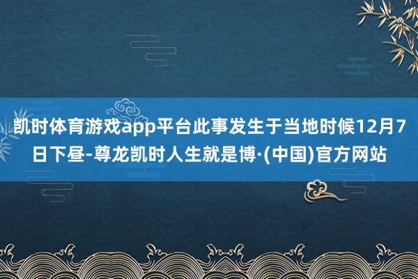 凯时体育游戏app平台此事发生于当地时候12月7日下昼-尊龙凯时人生就是博·(中国)官方网站