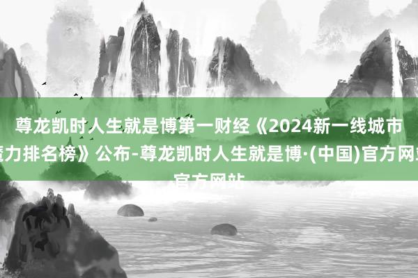 尊龙凯时人生就是博第一财经《2024新一线城市魔力排名榜》公布-尊龙凯时人生就是博·(中国)官方网站