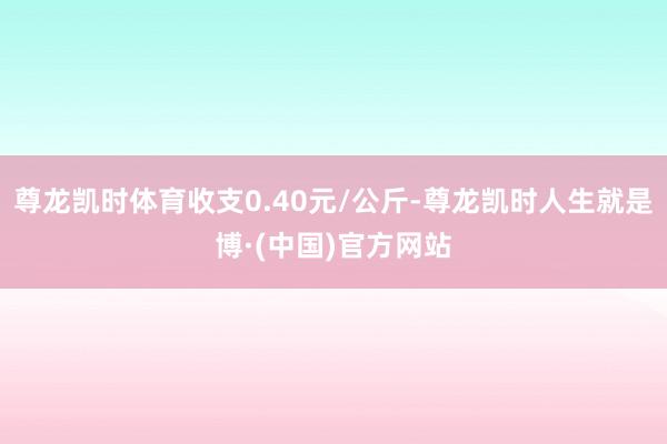 尊龙凯时体育收支0.40元/公斤-尊龙凯时人生就是博·(中国)官方网站