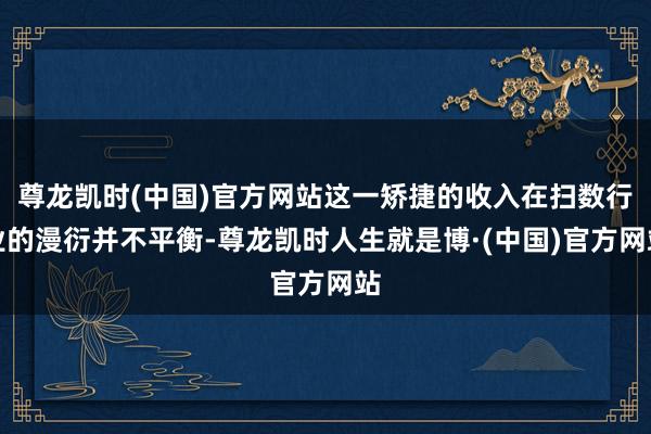 尊龙凯时(中国)官方网站这一矫捷的收入在扫数行业的漫衍并不平衡-尊龙凯时人生就是博·(中国)官方网站
