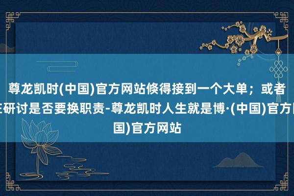 尊龙凯时(中国)官方网站倏得接到一个大单；或者你在研讨是否要换职责-尊龙凯时人生就是博·(中国)官方网站