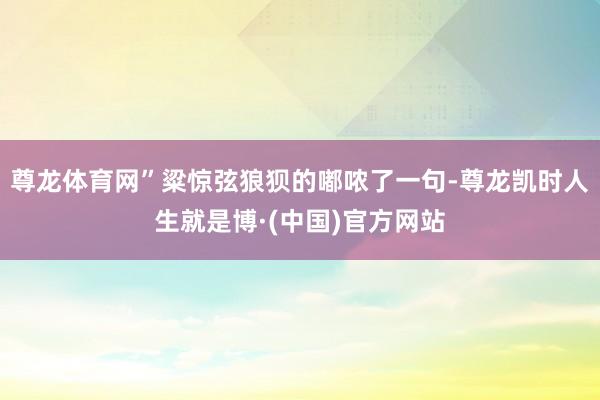 尊龙体育网”粱惊弦狼狈的嘟哝了一句-尊龙凯时人生就是博·(中国)官方网站