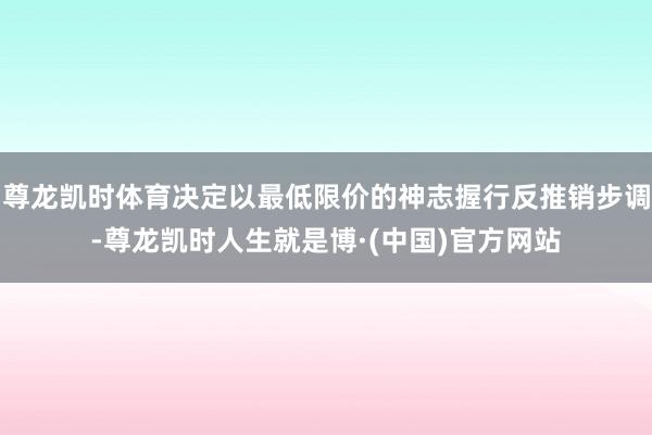 尊龙凯时体育决定以最低限价的神志握行反推销步调-尊龙凯时人生就是博·(中国)官方网站