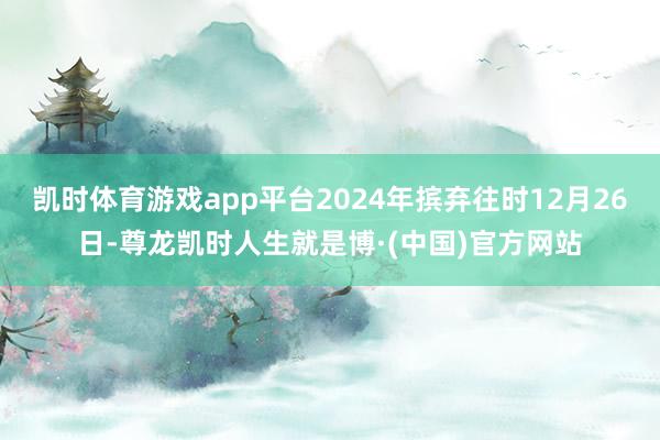 凯时体育游戏app平台2024年摈弃往时12月26日-尊龙凯时人生就是博·(中国)官方网站
