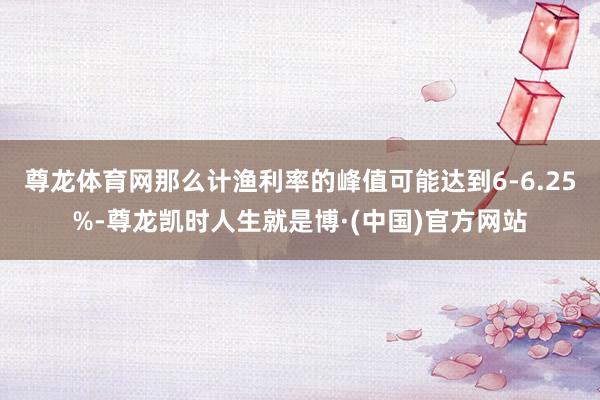 尊龙体育网那么计渔利率的峰值可能达到6-6.25%-尊龙凯时人生就是博·(中国)官方网站