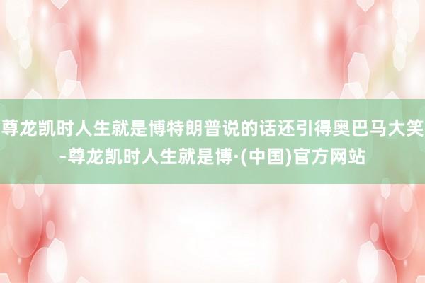 尊龙凯时人生就是博特朗普说的话还引得奥巴马大笑-尊龙凯时人生就是博·(中国)官方网站