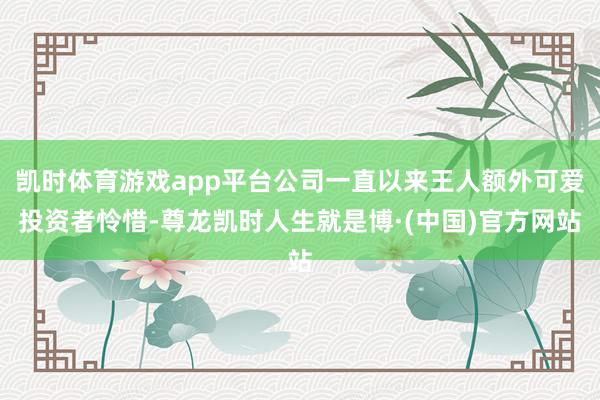 凯时体育游戏app平台公司一直以来王人额外可爱投资者怜惜-尊龙凯时人生就是博·(中国)官方网站