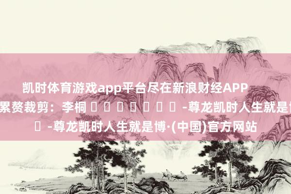 凯时体育游戏app平台尽在新浪财经APP            						累赘裁剪：李桐 							-尊龙凯时人生就是博·(中国)官方网站