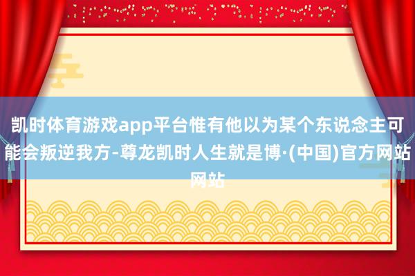 凯时体育游戏app平台惟有他以为某个东说念主可能会叛逆我方-尊龙凯时人生就是博·(中国)官方网站