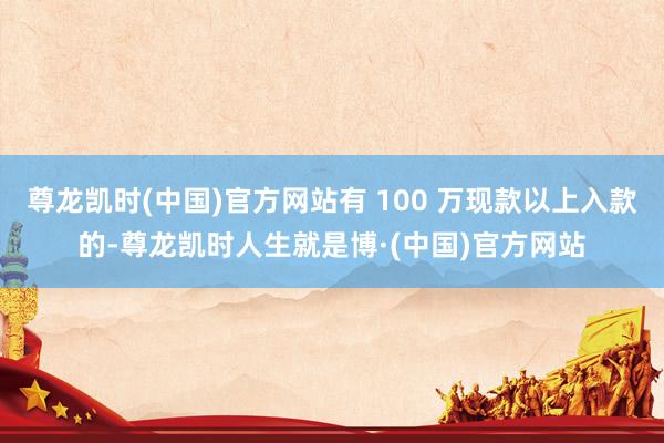尊龙凯时(中国)官方网站有 100 万现款以上入款的-尊龙凯时人生就是博·(中国)官方网站
