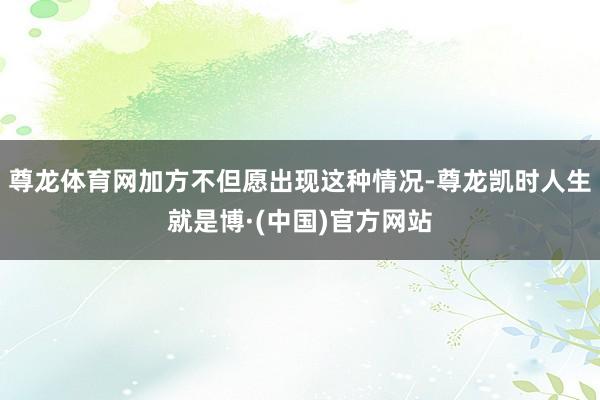 尊龙体育网加方不但愿出现这种情况-尊龙凯时人生就是博·(中国)官方网站