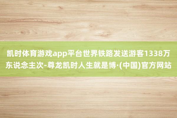 凯时体育游戏app平台世界铁路发送游客1338万东说念主次-尊龙凯时人生就是博·(中国)官方网站