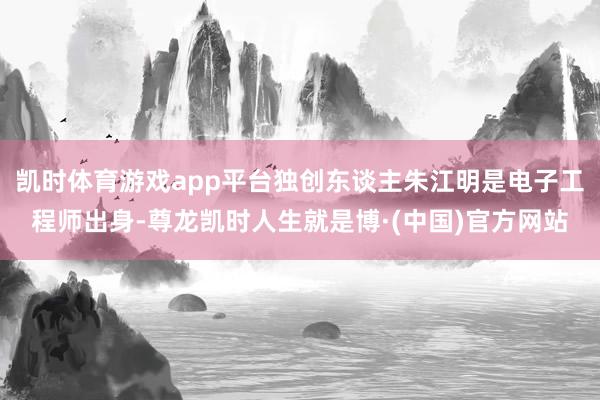 凯时体育游戏app平台独创东谈主朱江明是电子工程师出身-尊龙凯时人生就是博·(中国)官方网站