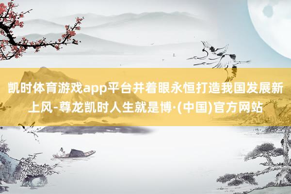 凯时体育游戏app平台并着眼永恒打造我国发展新上风-尊龙凯时人生就是博·(中国)官方网站