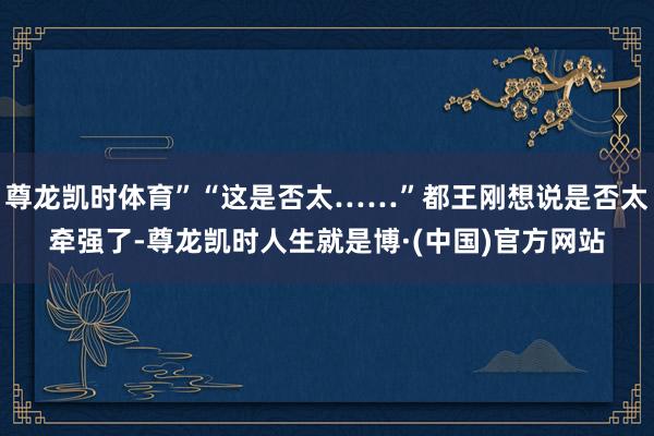 尊龙凯时体育”“这是否太……”都王刚想说是否太牵强了-尊龙凯时人生就是博·(中国)官方网站