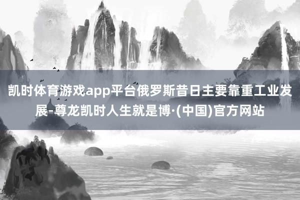 凯时体育游戏app平台俄罗斯昔日主要靠重工业发展-尊龙凯时人生就是博·(中国)官方网站
