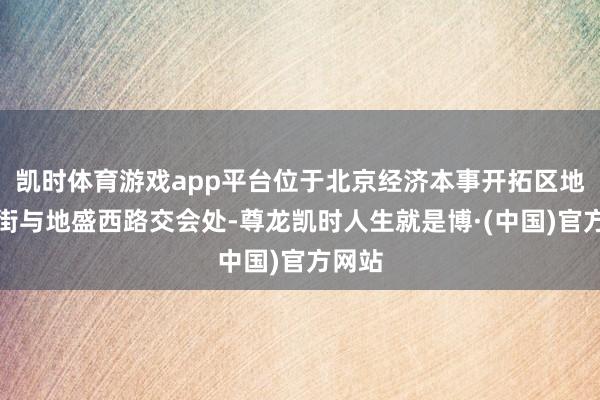 凯时体育游戏app平台位于北京经济本事开拓区地盛北街与地盛西路交会处-尊龙凯时人生就是博·(中国)官方网站