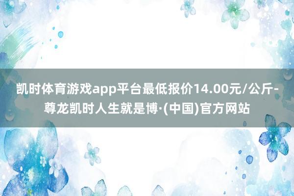 凯时体育游戏app平台最低报价14.00元/公斤-尊龙凯时人生就是博·(中国)官方网站