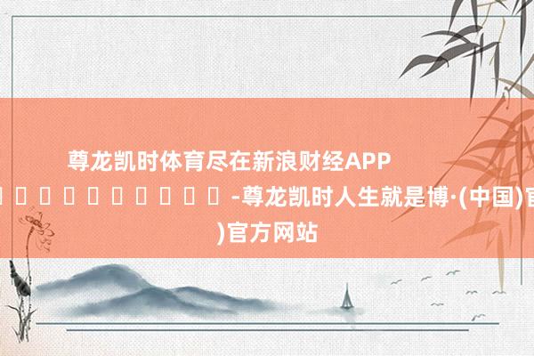 尊龙凯时体育尽在新浪财经APP            													-尊龙凯时人生就是博·(中国)官方网站