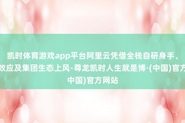 凯时体育游戏app平台阿里云凭借全栈自研身手、鸿沟效应及集团生态上风-尊龙凯时人生就是博·(中国)官方网站