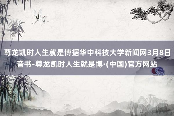 尊龙凯时人生就是博据华中科技大学新闻网3月8日音书-尊龙凯时人生就是博·(中国)官方网站