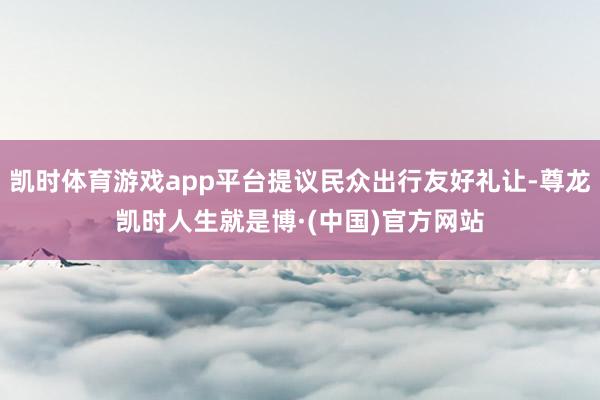 凯时体育游戏app平台提议民众出行友好礼让-尊龙凯时人生就是博·(中国)官方网站