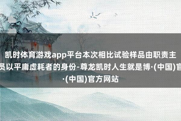 凯时体育游戏app平台本次相比试验样品由职责主说念主员以平庸虚耗者的身份-尊龙凯时人生就是博·(中国)官方网站