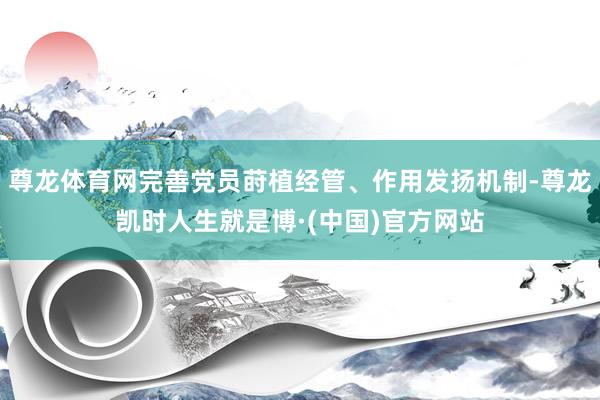 尊龙体育网完善党员莳植经管、作用发扬机制-尊龙凯时人生就是博·(中国)官方网站