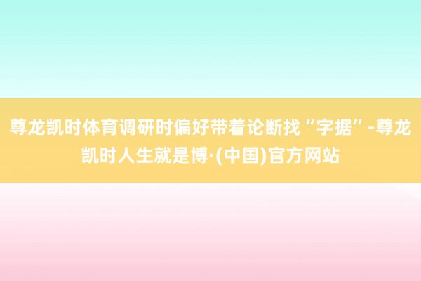 尊龙凯时体育调研时偏好带着论断找“字据”-尊龙凯时人生就是博·(中国)官方网站