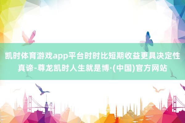 凯时体育游戏app平台时时比短期收益更具决定性真谛-尊龙凯时人生就是博·(中国)官方网站