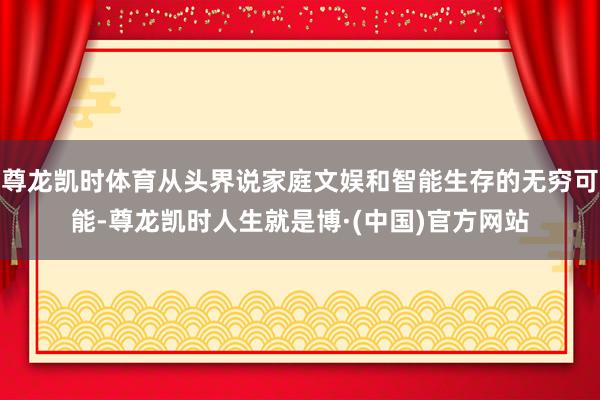 尊龙凯时体育从头界说家庭文娱和智能生存的无穷可能-尊龙凯时人生就是博·(中国)官方网站