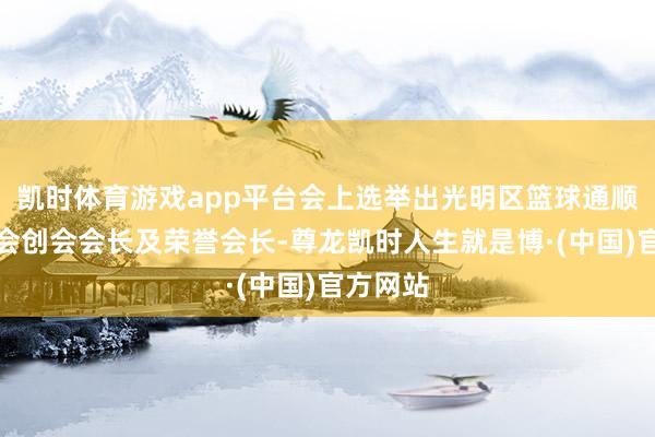 凯时体育游戏app平台会上选举出光明区篮球通顺发展协会创会会长及荣誉会长-尊龙凯时人生就是博·(中国)官方网站