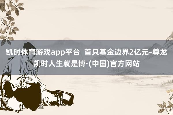 凯时体育游戏app平台  首只基金边界2亿元-尊龙凯时人生就是博·(中国)官方网站