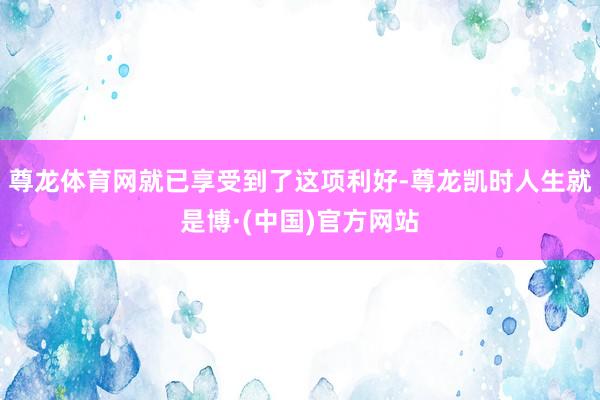 尊龙体育网就已享受到了这项利好-尊龙凯时人生就是博·(中国)官方网站