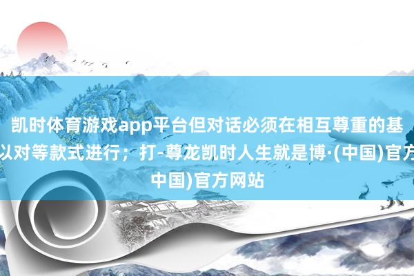 凯时体育游戏app平台但对话必须在相互尊重的基础上以对等款式进行；打-尊龙凯时人生就是博·(中国)官方网站