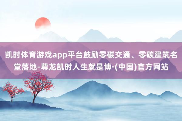 凯时体育游戏app平台鼓励零碳交通、零碳建筑名堂落地-尊龙凯时人生就是博·(中国)官方网站