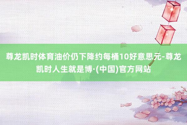 尊龙凯时体育油价仍下降约每桶10好意思元-尊龙凯时人生就是博·(中国)官方网站