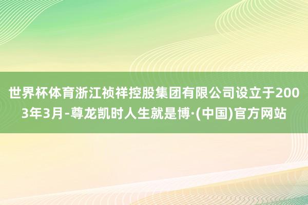 世界杯体育　　浙江祯祥控股集团有限公司设立于2003年3月-尊龙凯时人生就是博·(中国)官方网站