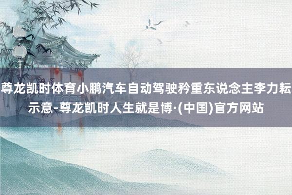 尊龙凯时体育小鹏汽车自动驾驶矜重东说念主李力耘示意-尊龙凯时人生就是博·(中国)官方网站
