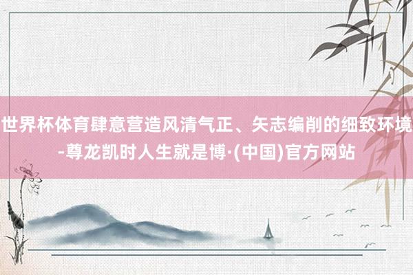 世界杯体育肆意营造风清气正、矢志编削的细致环境-尊龙凯时人生就是博·(中国)官方网站